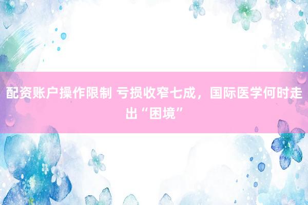 配资账户操作限制 亏损收窄七成,国际医学何时走出“困境”