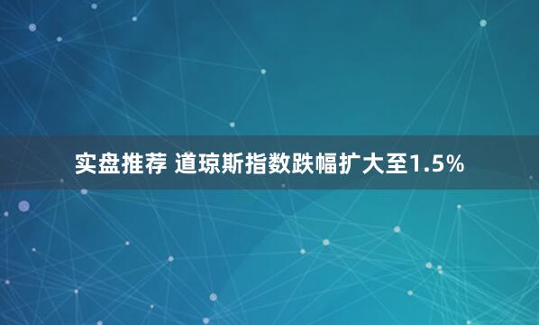 实盘推荐 道琼斯指数跌幅扩大至1.5%