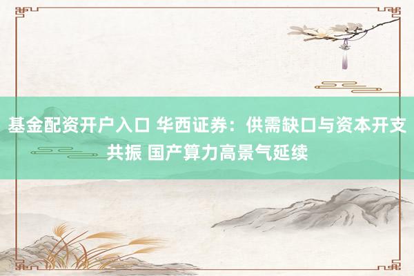 基金配资开户入口 华西证券：供需缺口与资本开支共振 国产算力高景气延续