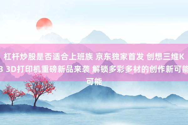 杠杆炒股是否适合上班族 京东独家首发 创想三维K3 3D打印机重磅新品来袭 解锁多彩多材的创作新可能