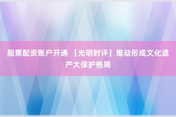 股票配资账户开通 【光明时评】推动形成文化遗产大保护格局