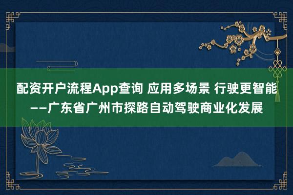 配资开户流程App查询 应用多场景 行驶更智能——广东省广州市探路自动驾驶商业化发展