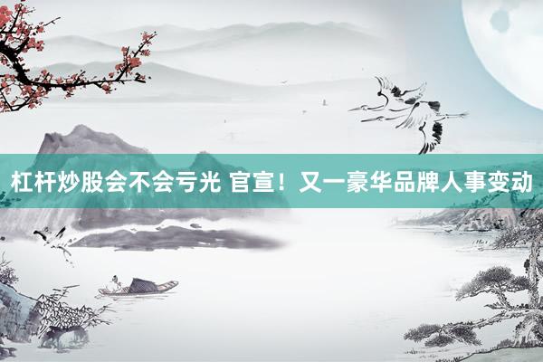 杠杆炒股会不会亏光 官宣！又一豪华品牌人事变动