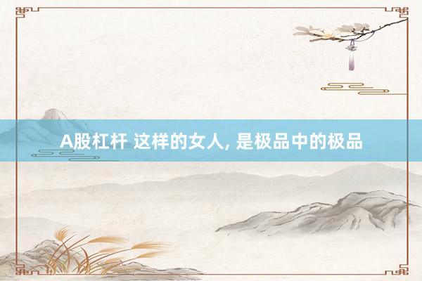 A股杠杆 这样的女人, 是极品中的极品
