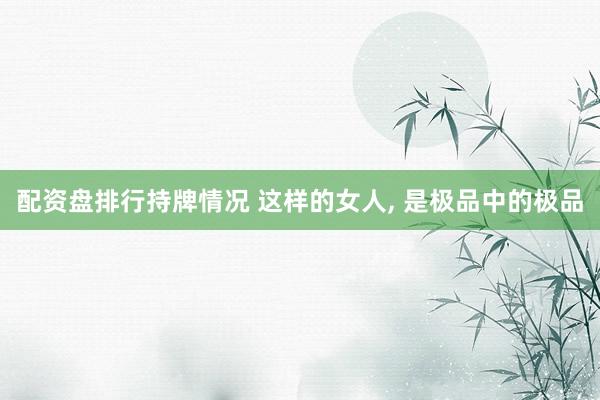 配资盘排行持牌情况 这样的女人, 是极品中的极品