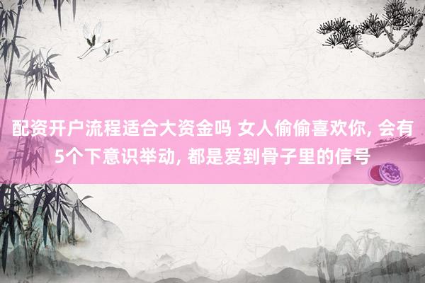 配资开户流程适合大资金吗 女人偷偷喜欢你, 会有5个下意识举动, 都是爱到骨子里的信号