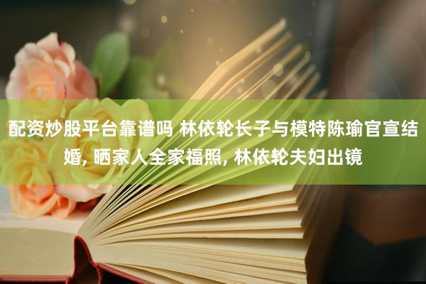 配资炒股平台靠谱吗 林依轮长子与模特陈瑜官宣结婚, 晒家人全家福照, 林依轮夫妇出镜