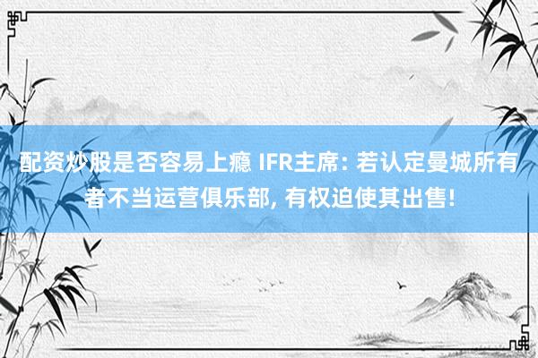 配资炒股是否容易上瘾 IFR主席: 若认定曼城所有者不当运营俱乐部, 有权迫使其出售!