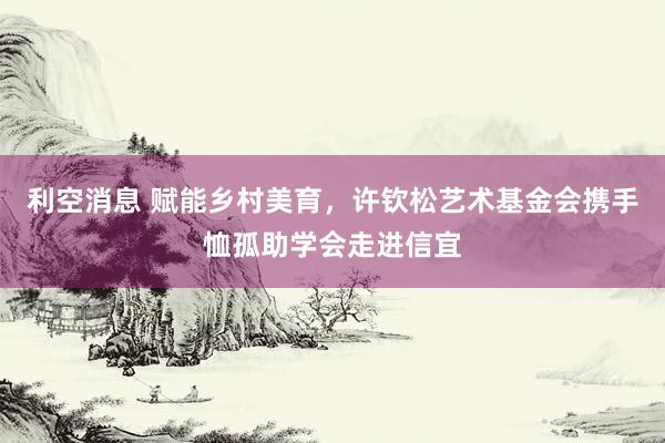 利空消息 赋能乡村美育,许钦松艺术基金会携手恤孤助学会走进信宜