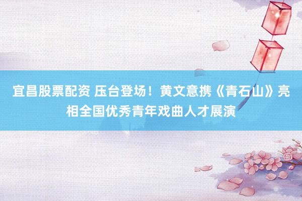 宜昌股票配资 压台登场！黄文意携《青石山》亮相全国优秀青年戏曲人才展演