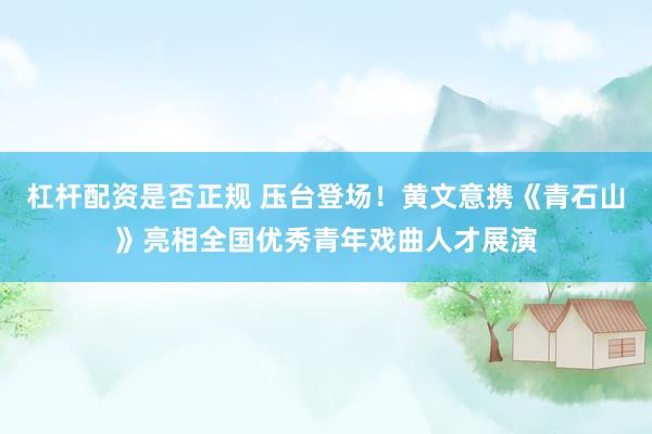 杠杆配资是否正规 压台登场!黄文意携《青石山》亮相全国优秀青年戏曲人才展演