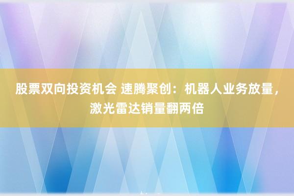 股票双向投资机会 速腾聚创：机器人业务放量，激光雷达销量翻两倍