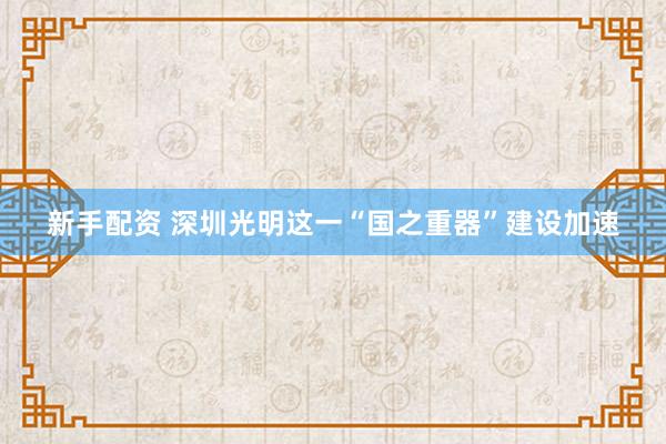 新手配资 深圳光明这一“国之重器”建设加速