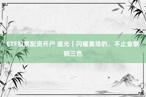 ETF股票配资开户 追光丨闪耀赛场的,不止金银铜三色